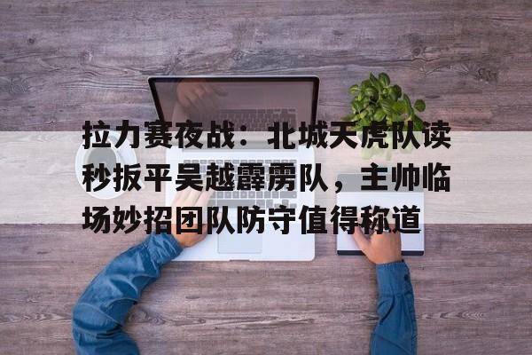 拉力赛夜战：北城天虎队读秒扳平吴越霹雳队，主帅临场妙招团队防守值得称道的简单介绍