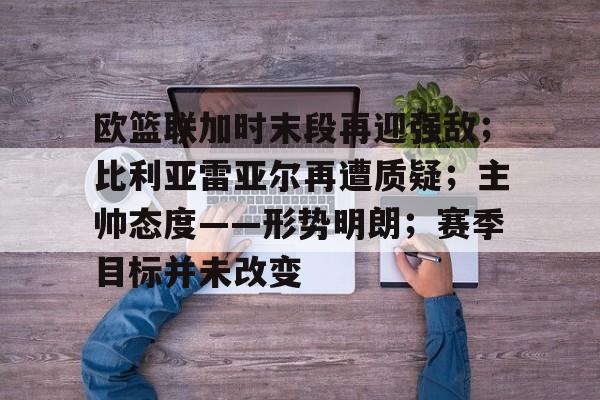 欧篮联加时末段再迎强敌；比利亚雷亚尔再遭质疑；主帅态度——形势明朗；赛季目标并未改变的简单介绍-开云