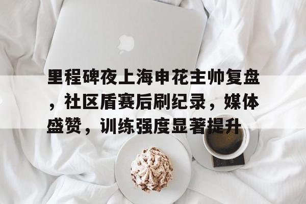 关于里程碑夜上海申花主帅复盘，社区盾赛后刷纪录，媒体盛赞，训练强度显著提升的信息-开云