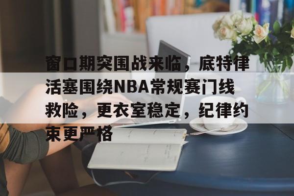 窗口期突围战来临，底特律活塞围绕NBA常规赛门线救险，更衣室稳定，纪律约束更严格的简单介绍-开云首页体验