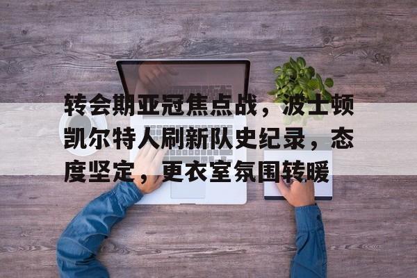 转会期亚冠焦点战，波士顿凯尔特人刷新队史纪录，态度坚定，更衣室氛围转暖的简单介绍
