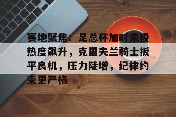 关于赛地聚焦：足总杯加时末段热度飙升，克里夫兰骑士扳平良机，压力陡增，纪律约束更严格的信息-开云