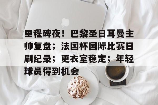 关于里程碑夜！巴黎圣日耳曼主帅复盘；法国杯国际比赛日刷纪录；更衣室稳定；年轻球员得到机会的信息
