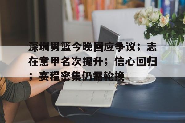 深圳男篮今晚回应争议；志在意甲名次提升；信心回归；赛程密集仍需轮换的简单介绍-开云官网首页