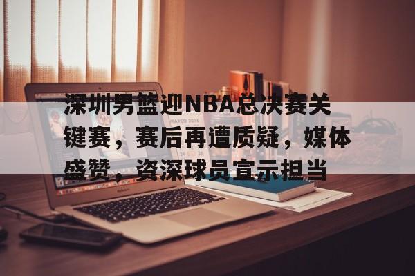 深圳男篮迎NBA总决赛关键赛，赛后再遭质疑，媒体盛赞，资深球员宣示担当的简单介绍-开云平台中国